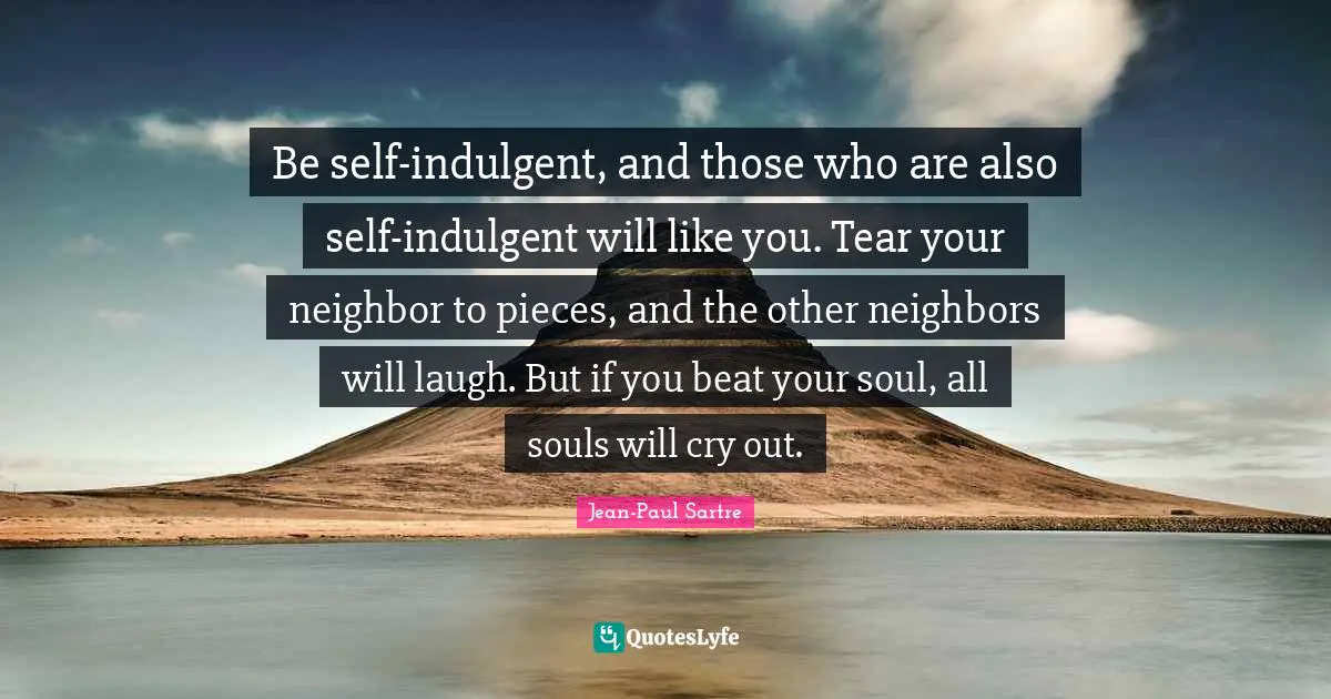 Jean-Paul Sartre Quotes: Be self-indulgent, and those who are also self-indulgent will like you. Tear your neighbor to pieces, and the other neighbors will laugh. But if you beat your soul, all souls will cry out.