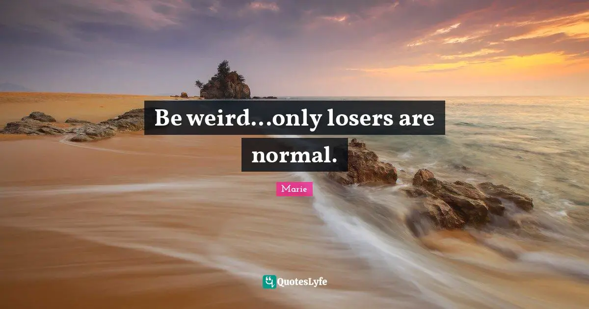 Be weird...only losers are normal.