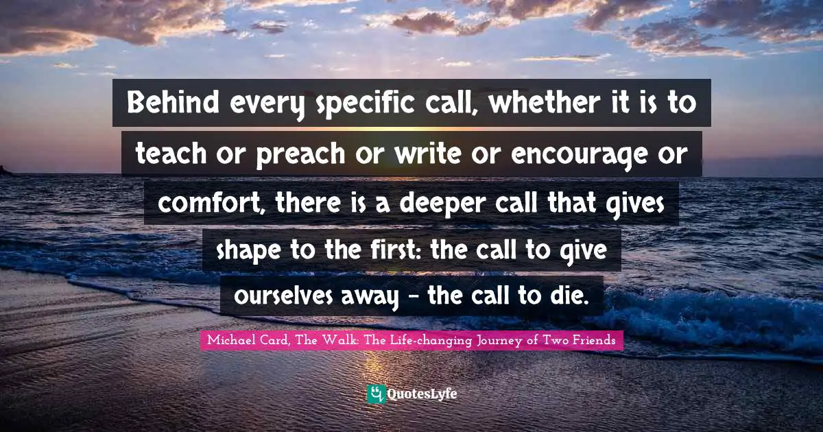 Behind every specific call, whether it is to teach or preach or write or encourage or comfort, there is a deeper call that gives shape to the first: the call to give ourselves away - the call to die.
