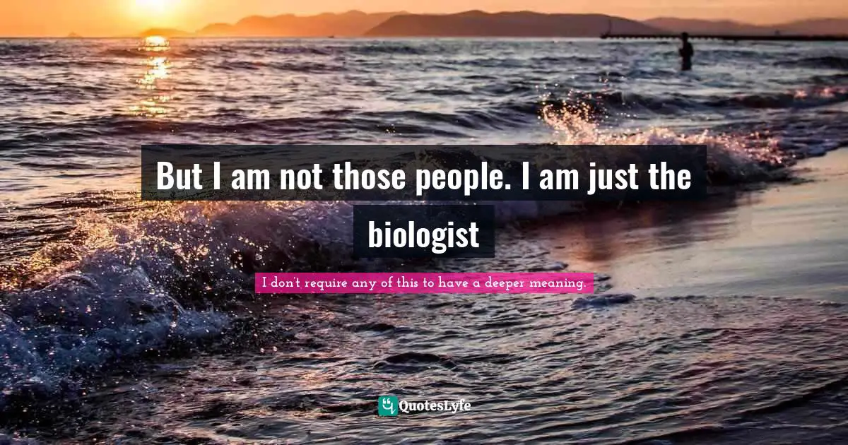 But I am not those people. I am just the biologist