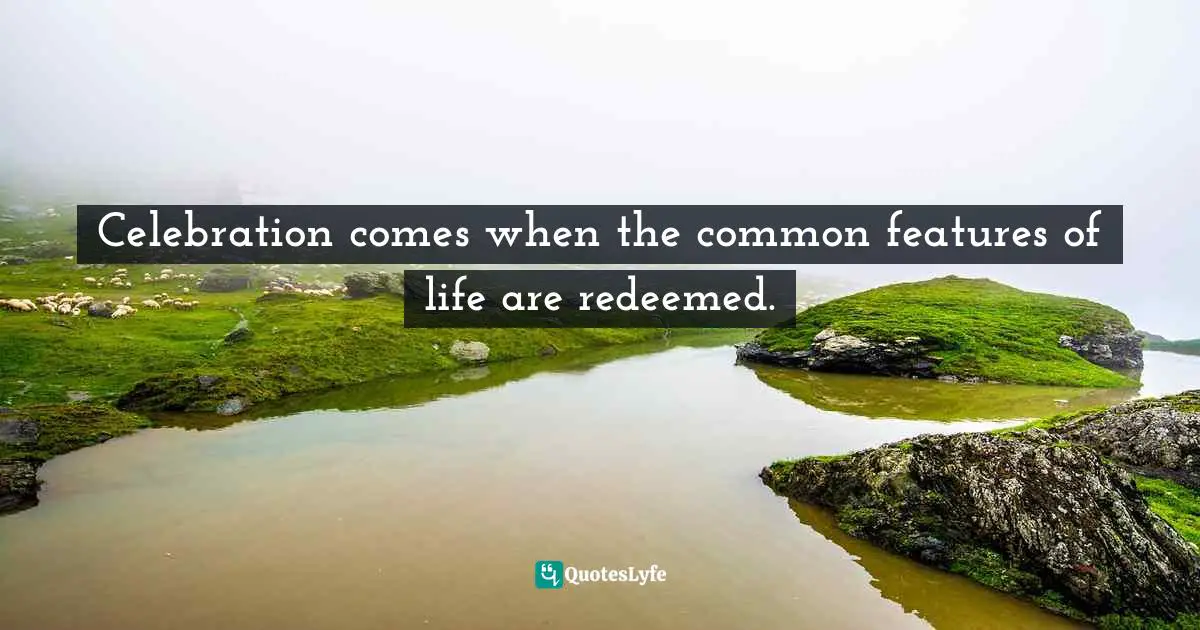 Celebration comes when the common features of life are redeemed.