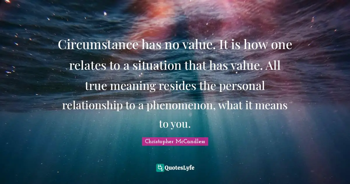 Circumstance has no value. It is how one relates to a situation that has value. All true meaning resides the personal relationship to a phenomenon, what it means to you.