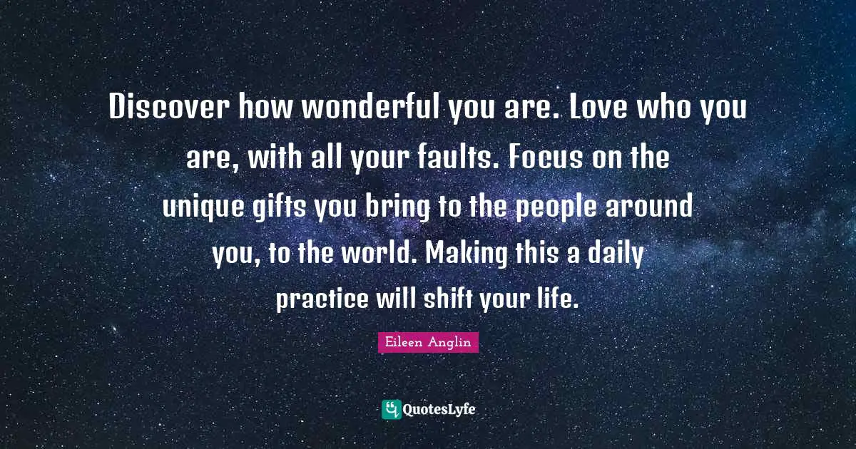 Discover how wonderful you are. Love who you are, with all your faults. Focus on the unique gifts you bring to the people around you, to the world. Making this a daily practice will shift your life.