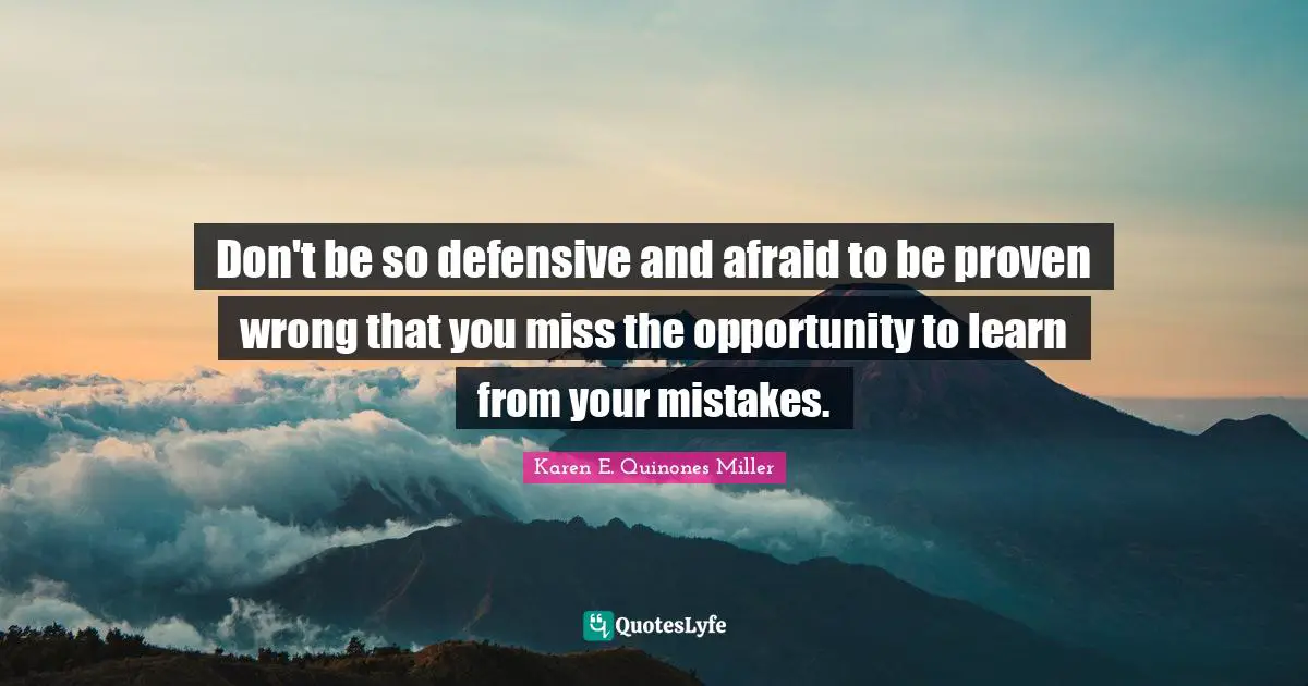 Don't be so defensive and afraid to be proven wrong that you miss the opportunity to learn from your mistakes.