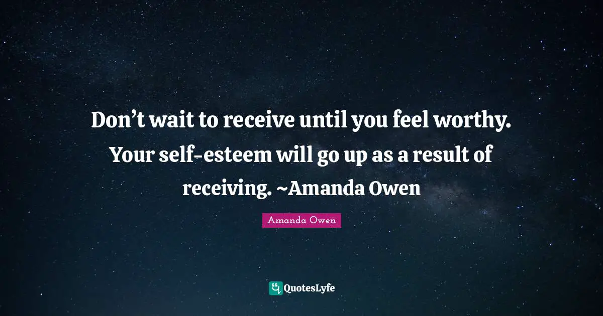 Don’t wait to receive until you feel worthy. Your self-esteem will go up as a result of receiving. ~Amanda Owen