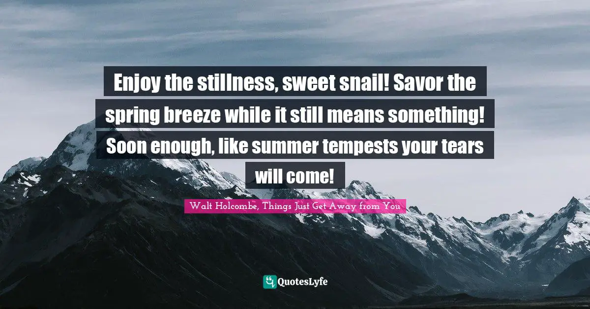 Walt Holcombe, Things Just Get Away From You Quotes: "Enjoy the stillness, sweet snail! Savor the spring breeze while it still means something! Soon enough, like summer tempests your tears will come!"
