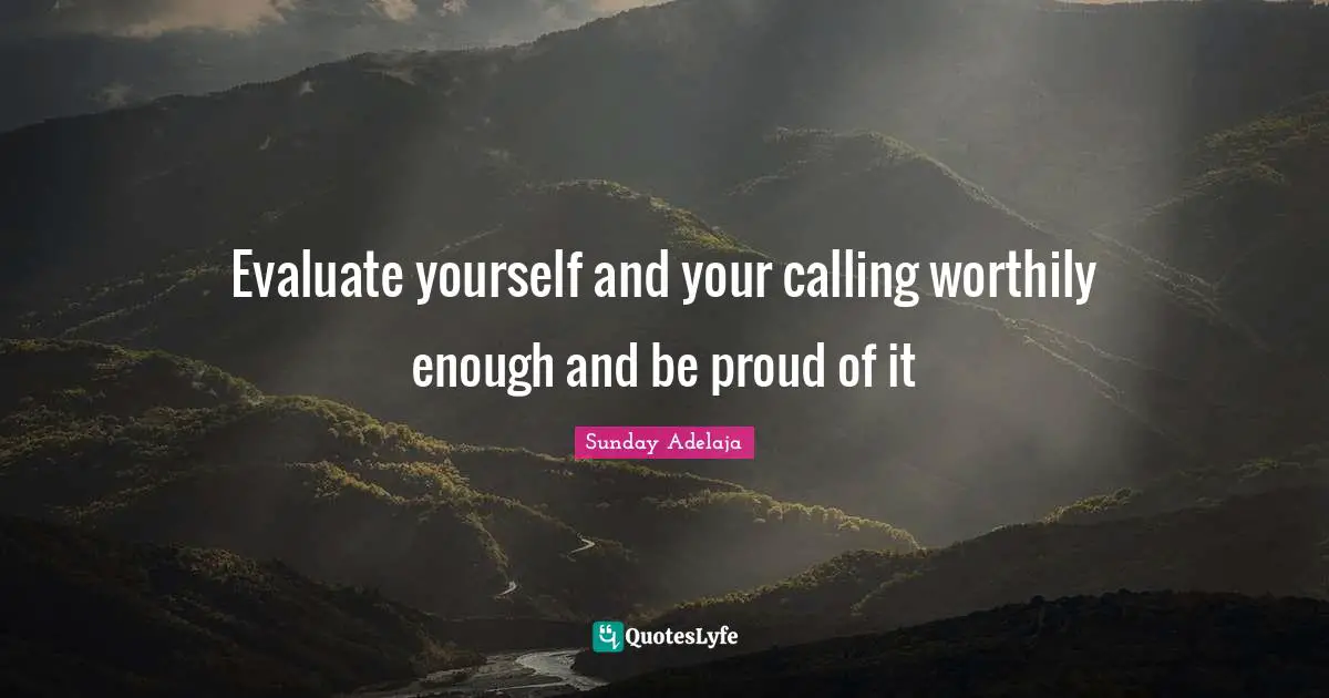 Evaluate yourself and your calling worthily enough and be proud of it