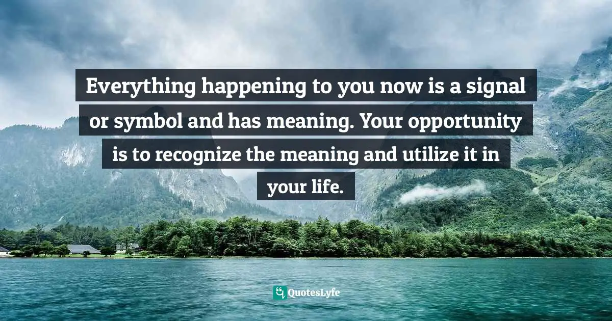 Everything happening to you now is a signal or symbol and has meaning. Your opportunity is to recognize the meaning and utilize it in your life.