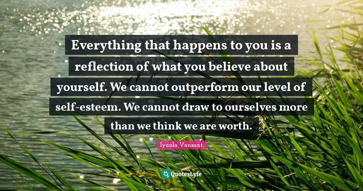 Iyanla Vanzant Quotes: "Everything that happens to you is a reflection of what you believe about yourself. We cannot outperform our level of self-esteem. We cannot draw to ourselves more than we think we are worth."