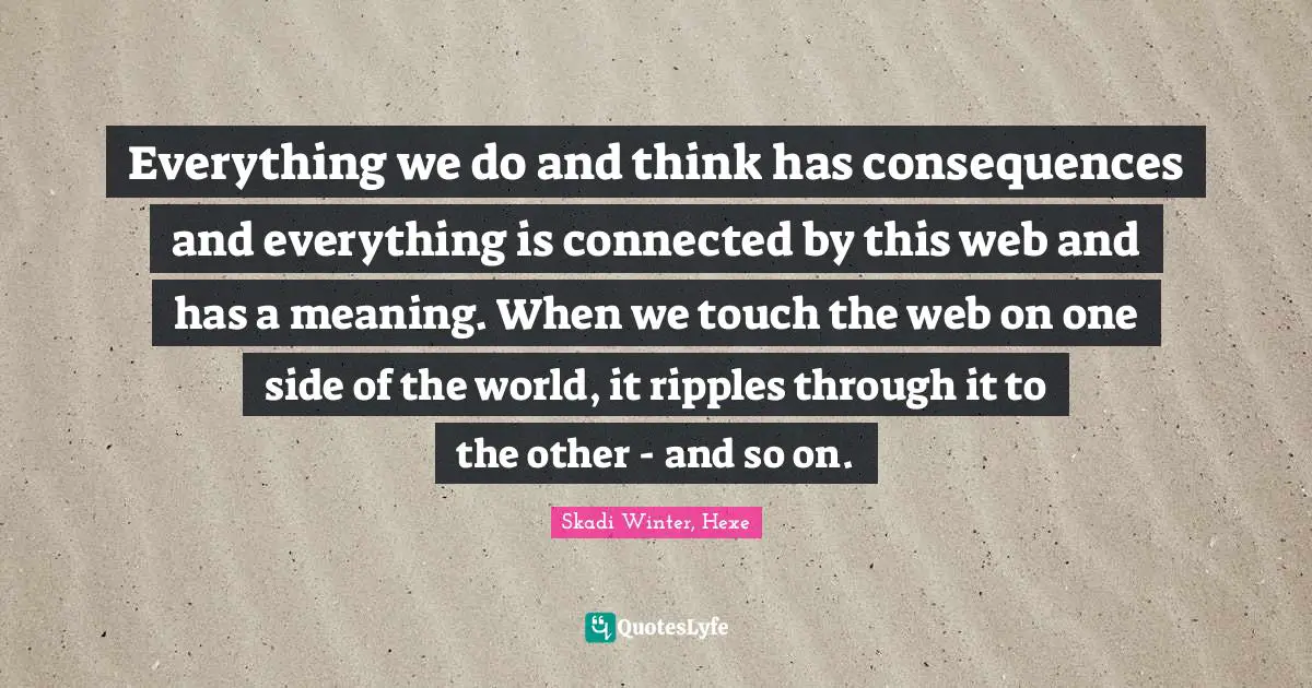 Everything we do and think has consequences and everything is connected by this web and has a meaning. When we touch the web on one side of the world, it ripples through it to the other - and so on.