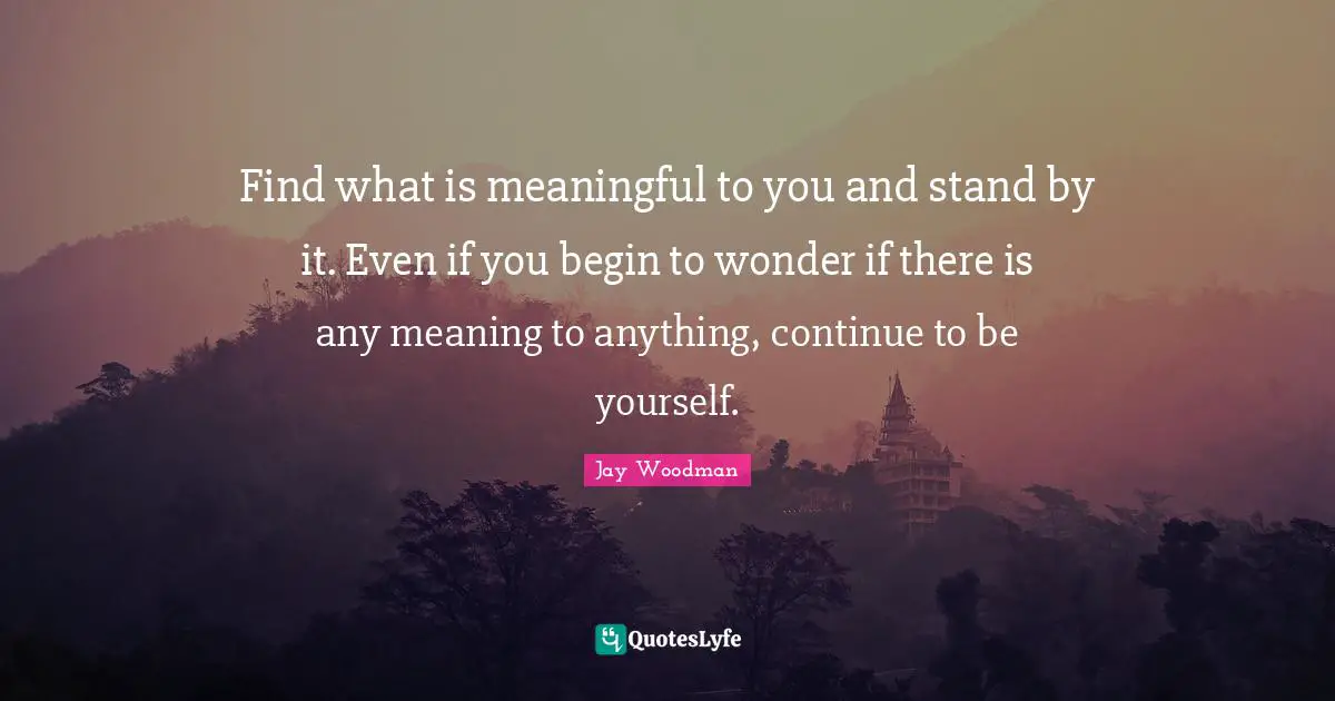 Find what is meaningful to you and stand by it. Even if you begin to wonder if there is any meaning to anything, continue to be yourself.