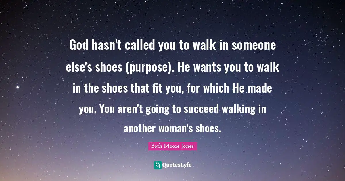 God hasn't called you to walk in someone else's shoes (purpose). He wants you to walk in the shoes that fit you, for which He made you. You aren't going to succeed walking in another woman's shoes.