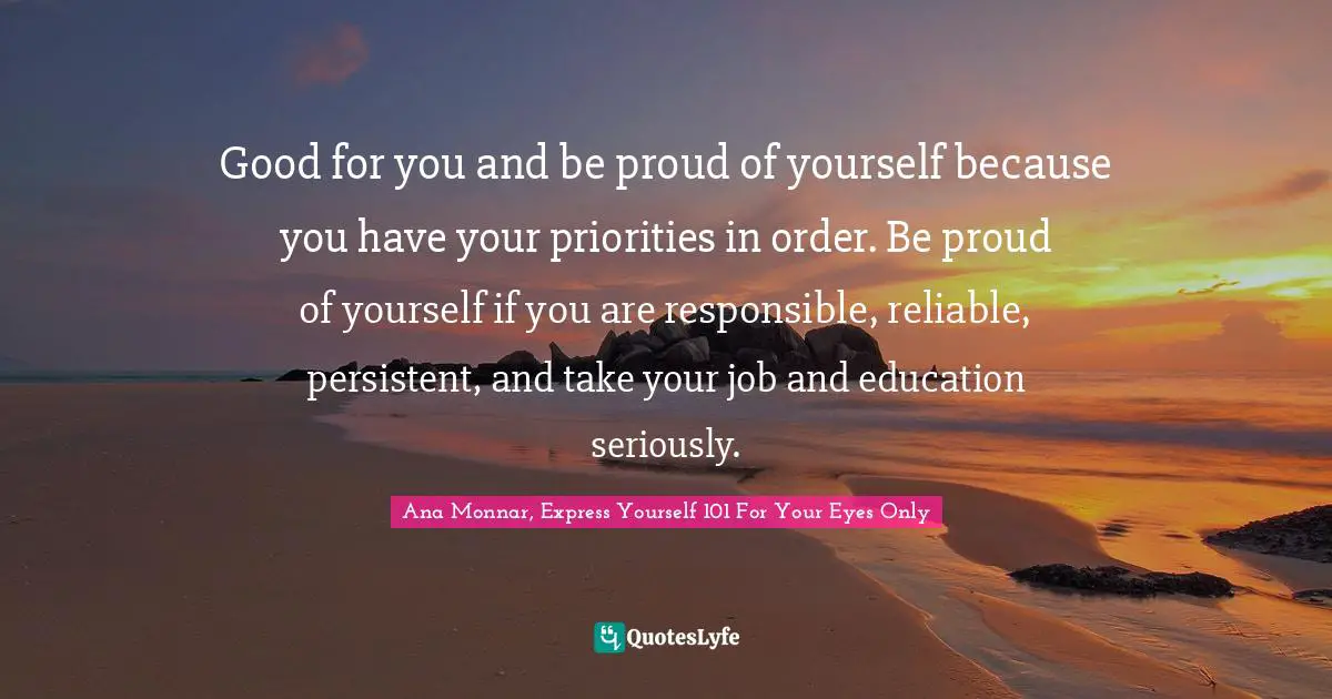 Good for you and be proud of yourself because you have your priorities in order. Be proud of yourself if you are responsible, reliable, persistent, and take your job and education seriously.