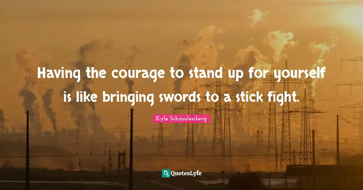 Having the courage to stand up for yourself is like bringing swords to a stick fight.