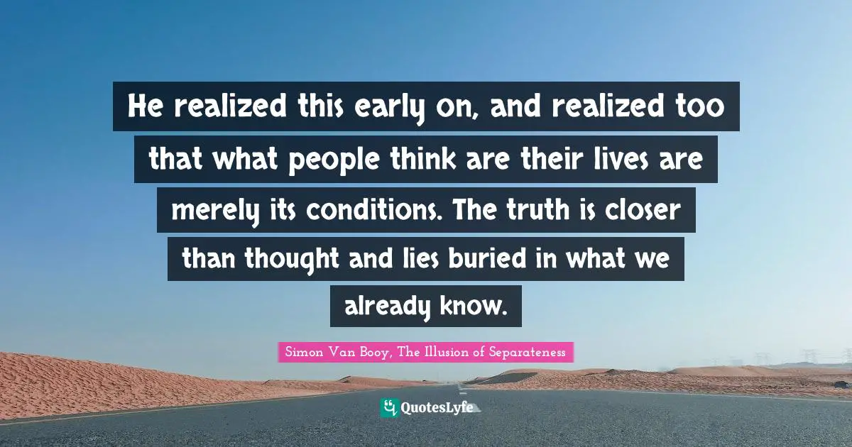 He realized this early on, and realized too that what people think are their lives are merely its conditions. The truth is closer than thought and lies buried in what we already know.