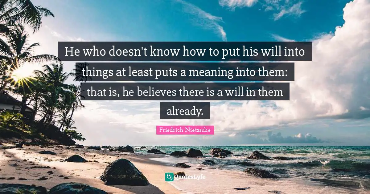 He who doesn't know how to put his will into things at least puts a meaning into them: that is, he believes there is a will in them already.