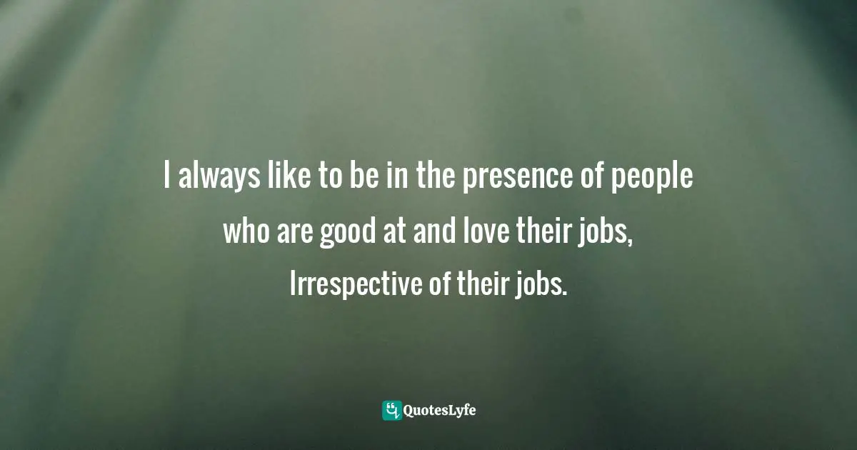 I always like to be in the presence of people who are good at and love their jobs, Irrespective of their jobs.