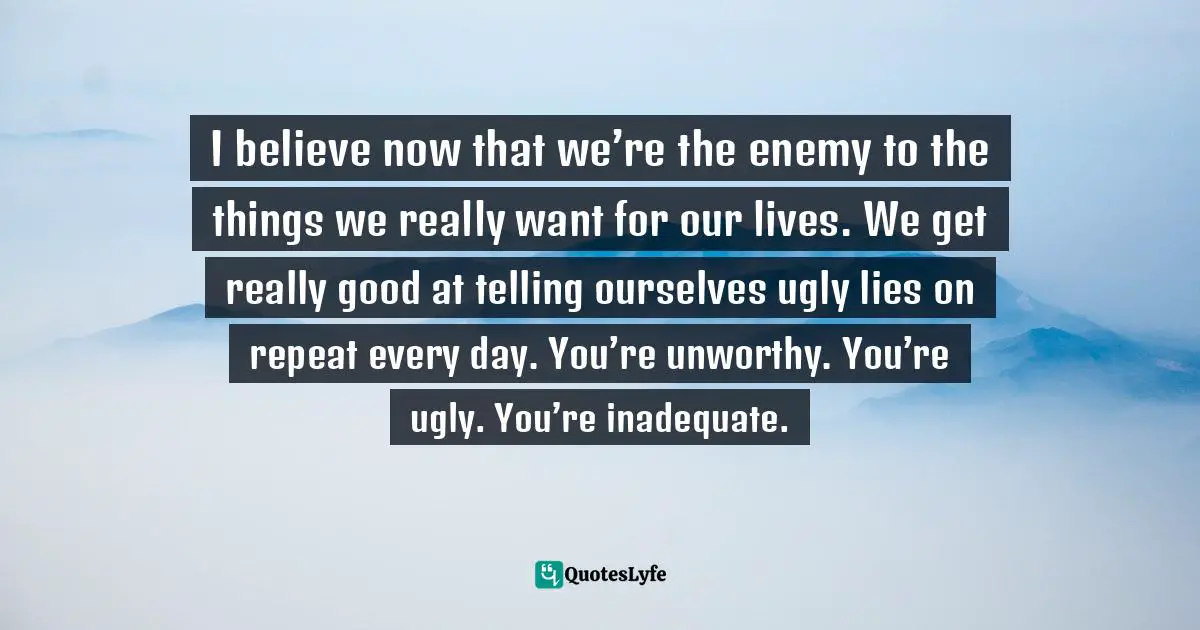 I believe now that we’re the enemy to the things we really want for our lives. We get really good at telling ourselves ugly lies on repeat every day. You’re unworthy. You’re ugly. You’re inadequate.