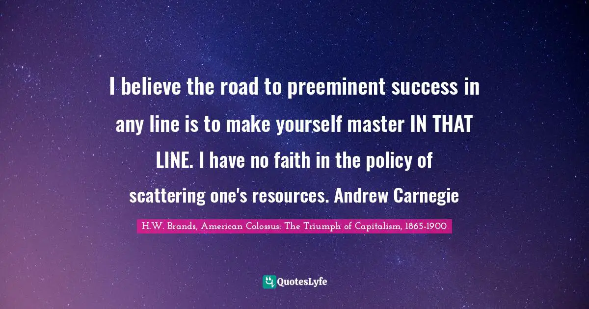 I believe the road to preeminent success in any line is to make yourself master IN THAT LINE. I have no faith in the policy of scattering one's resources. Andrew Carnegie