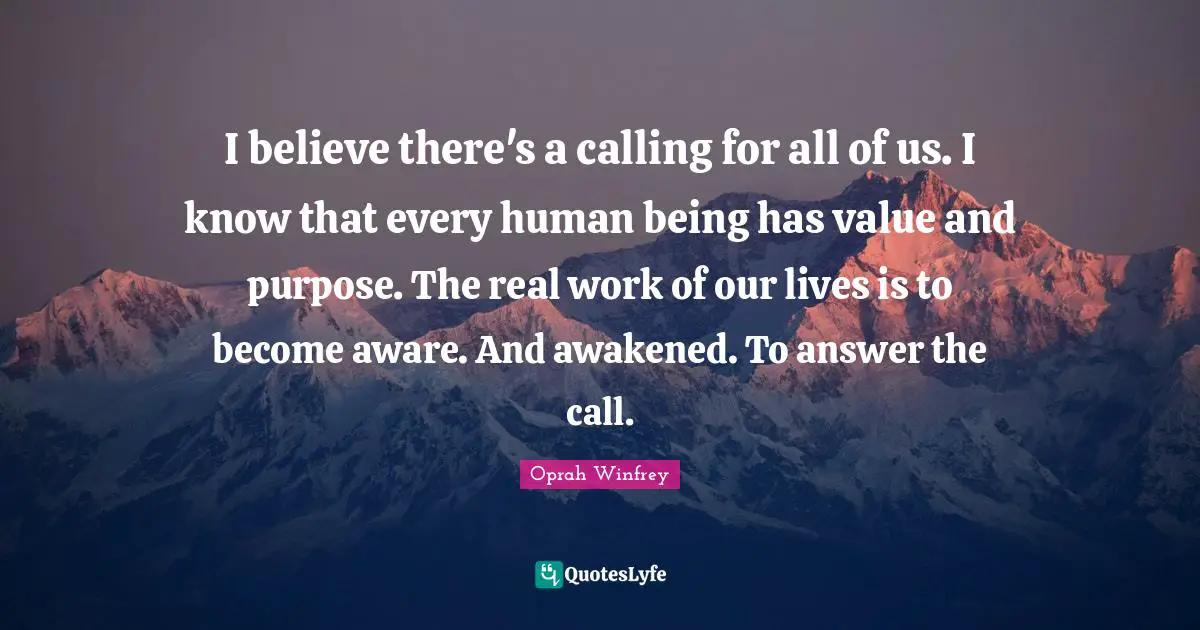 I believe there's a calling for all of us. I know that every human being has value and purpose. The real work of our lives is to become aware. And awakened. To answer the call.