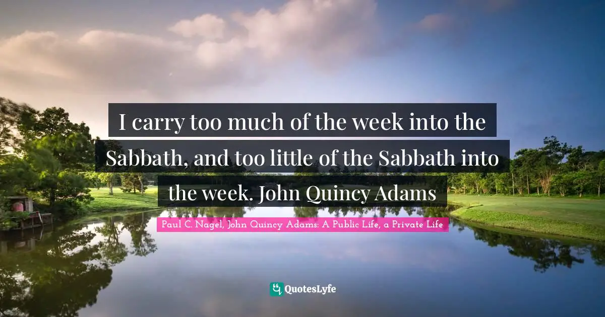 I carry too much of the week into the Sabbath, and too little of the Sabbath into the week. John Quincy Adams