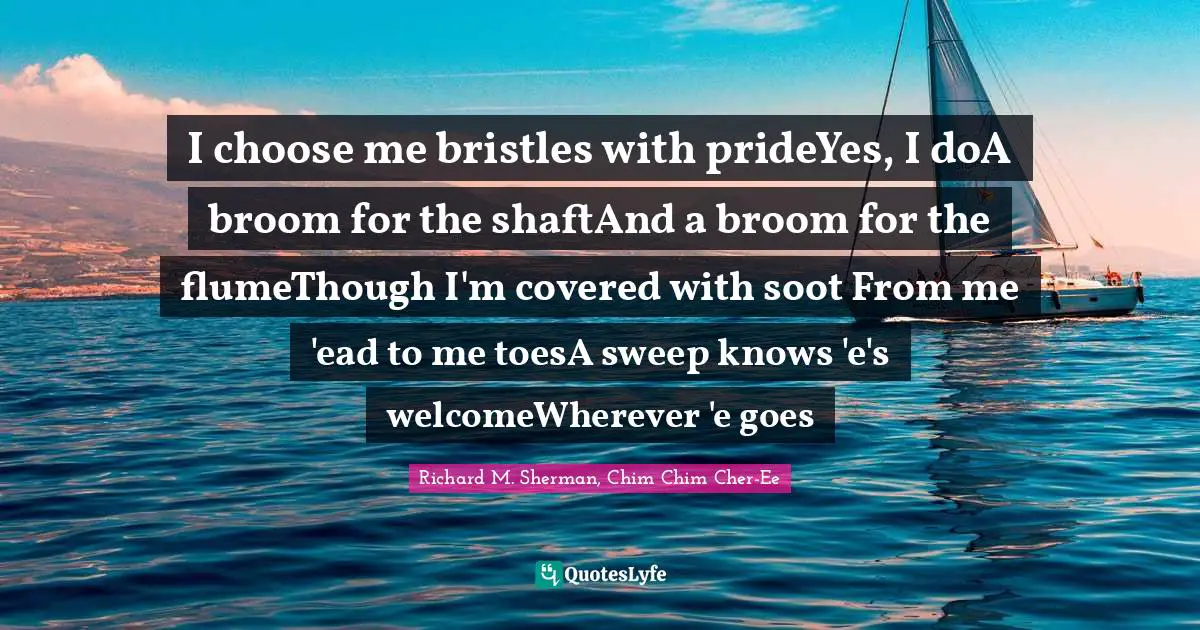 I choose me bristles with prideYes, I doA broom for the shaftAnd a broom for the flumeThough I'm covered with soot From me 'ead to me toesA sweep knows 'e's welcomeWherever 'e goes