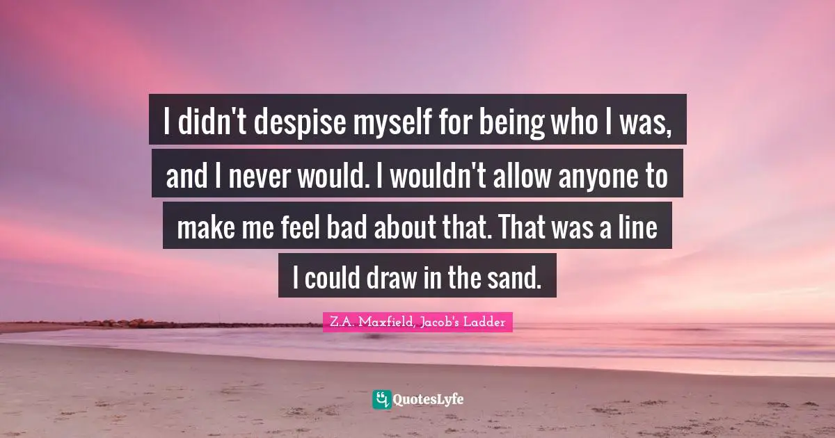 I didn't despise myself for being who I was, and I never would. I wouldn't allow anyone to make me feel bad about that. That was a line I could draw in the sand.