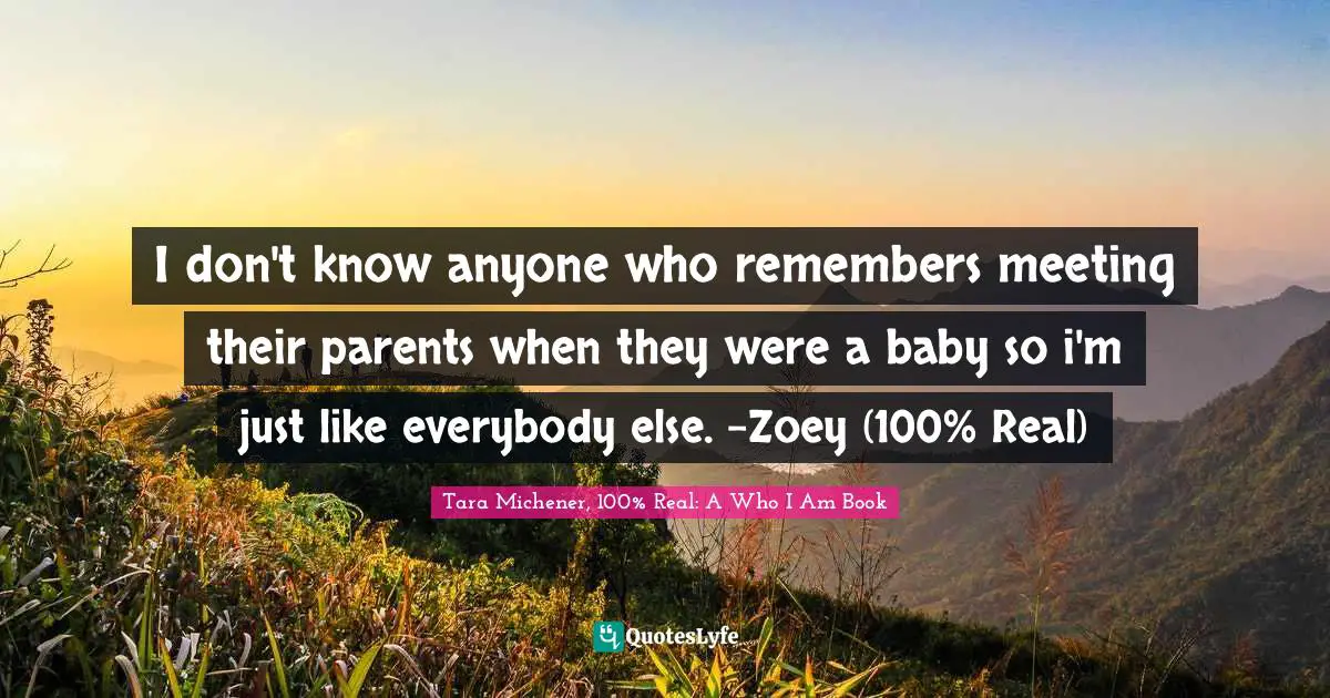 I don't know anyone who remembers meeting their parents when they were a baby so i'm just like everybody else. -Zoey (100% Real)
