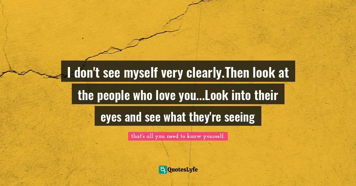 I don't see myself very clearly.Then look at the people who love you...Look into their eyes and see what they're seeing