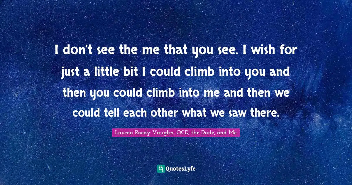 I don’t see the me that you see. I wish for just a lit­tle bit I could climb into you and then you could climb into me and then we could tell each other what we saw there.