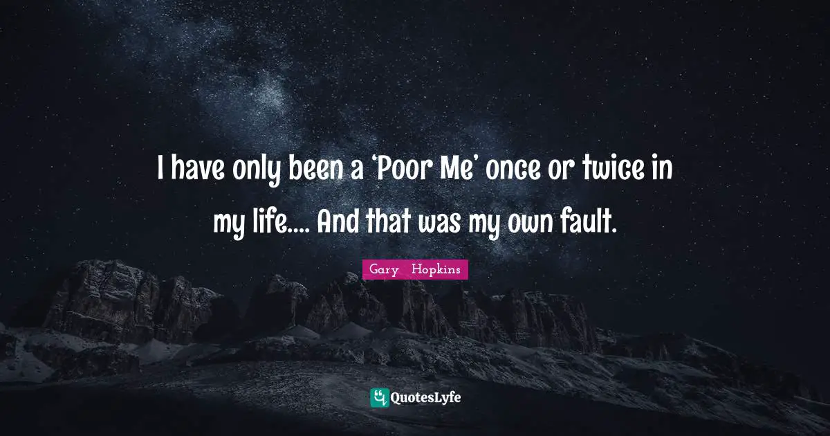 I have only been a ‘Poor Me’ once or twice in my life…. And that was my own fault.
