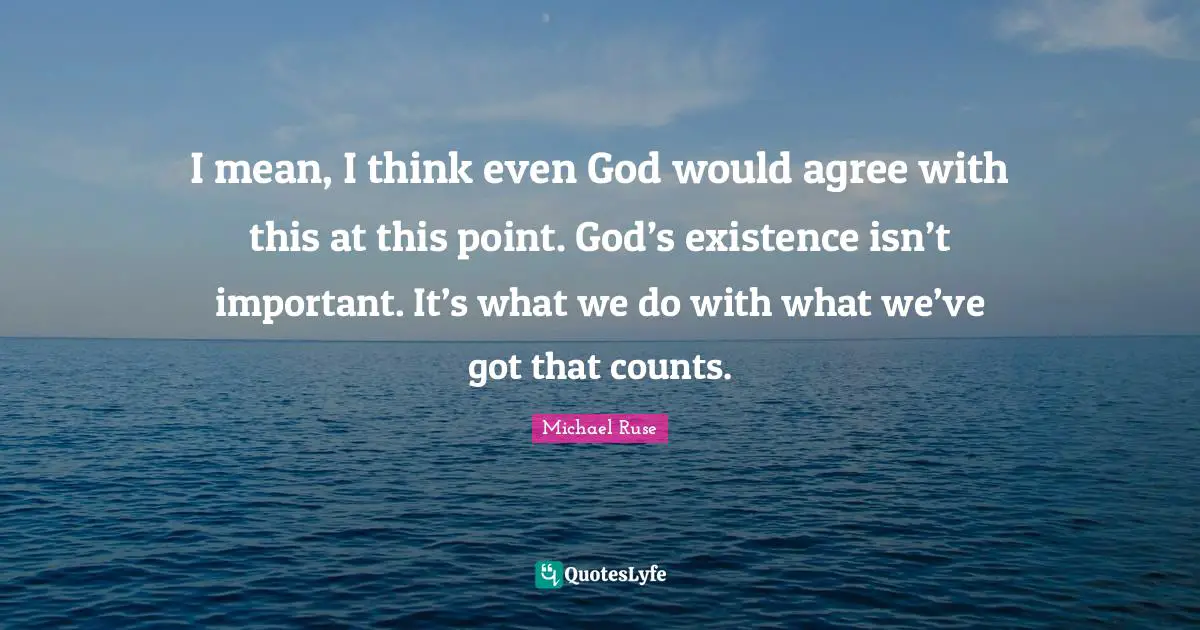 I mean, I think even God would agree with this at this point. God’s existence isn’t important. It’s what we do with what we’ve got that counts.