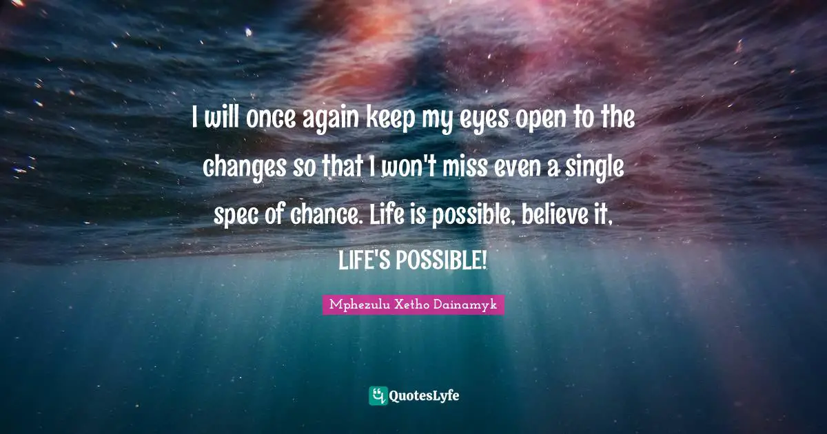 I will once again keep my eyes open to the changes so that I won't miss even a single spec of chance. Life is possible, believe it, LIFE'S POSSIBLE!