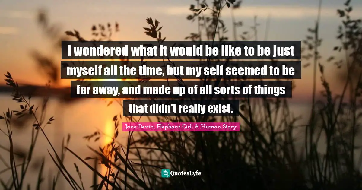 I wondered what it would be like to be just myself all the time, but my self seemed to be far away, and made up of all sorts of things that didn't really exist.