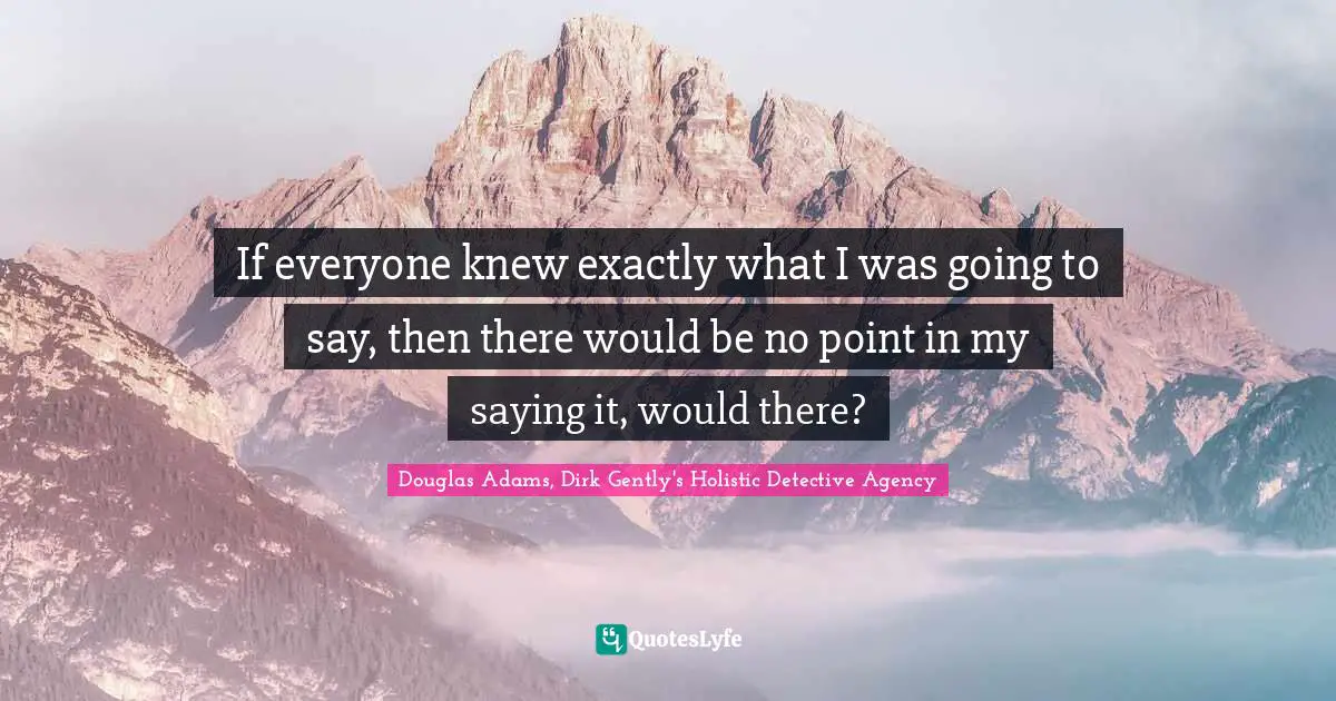 If everyone knew exactly what I was going to say, then there would be no point in my saying it, would there?