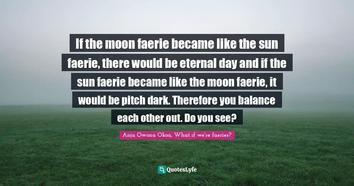 If the moon faerie became like the sun faerie, there would be eternal day and if the sun faerie became like the moon faerie, it would be pitch dark. Therefore you balance each other out. Do you see?