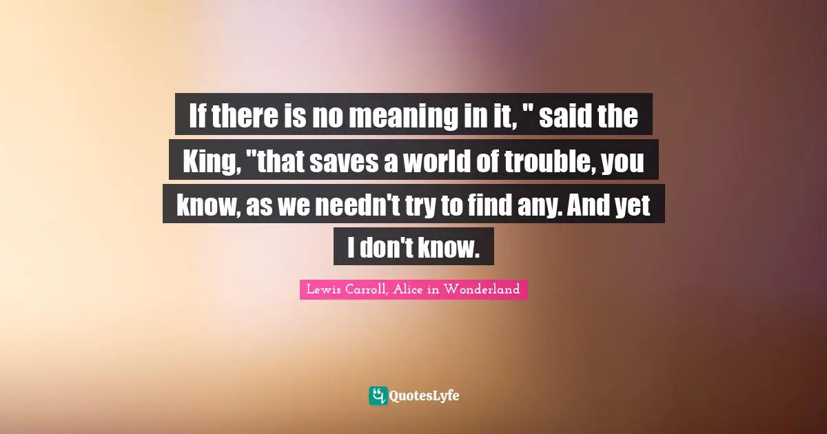 If there is no meaning in it, " said the King, "that saves a world of trouble, you know, as we needn't try to find any. And yet I don't know.