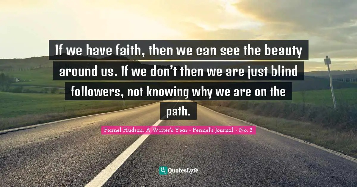 Fennel Hudson, A Writer's Year - Fennel's Journal - No. 3 Quotes: "If we have faith, then we can see the beauty around us. If we don’t then we are just blind followers, not knowing why we are on the path."