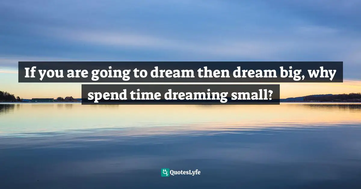 If you are going to dream then dream big, why spend time dreaming small?