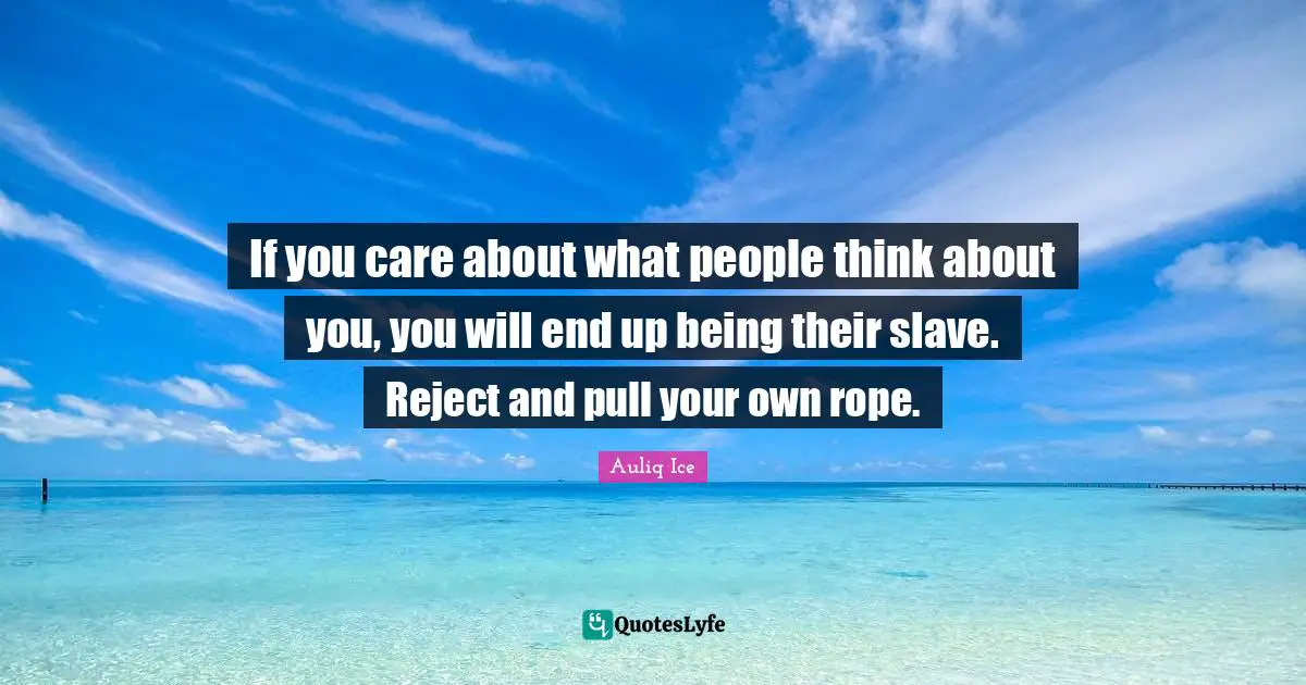 If you care about what people think about you, you will end up being their slave. Reject and pull your own rope.