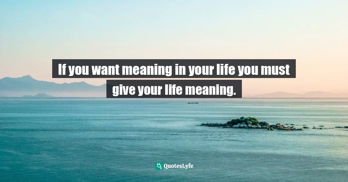 If you want meaning in your life you must give your life meaning.