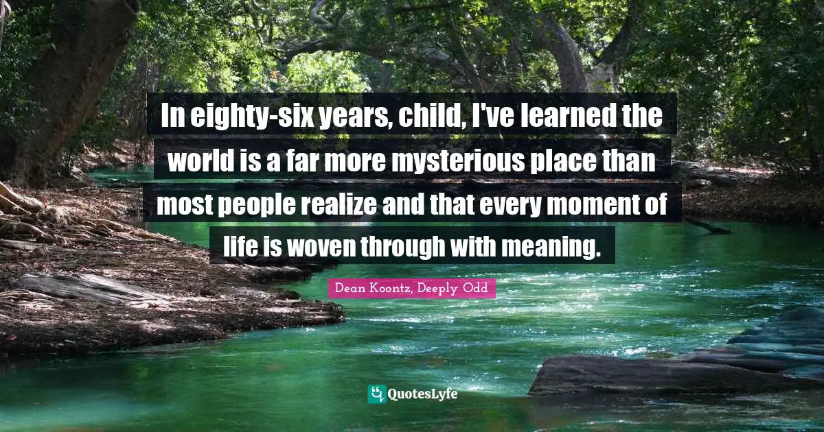 In eighty-six years, child, I've learned the world is a far more mysterious place than most people realize and that every moment of life is woven through with meaning.