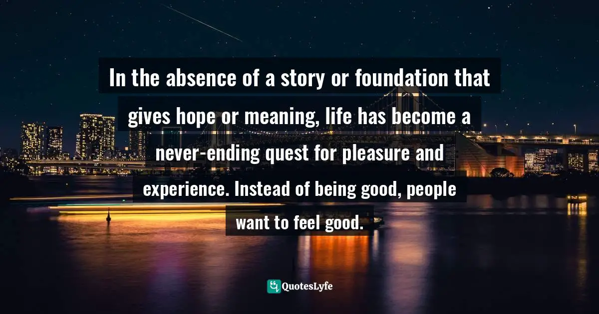 In the absence of a story or foundation that gives hope or meaning, life has become a never-ending quest for pleasure and experience. Instead of being good, people want to feel good.