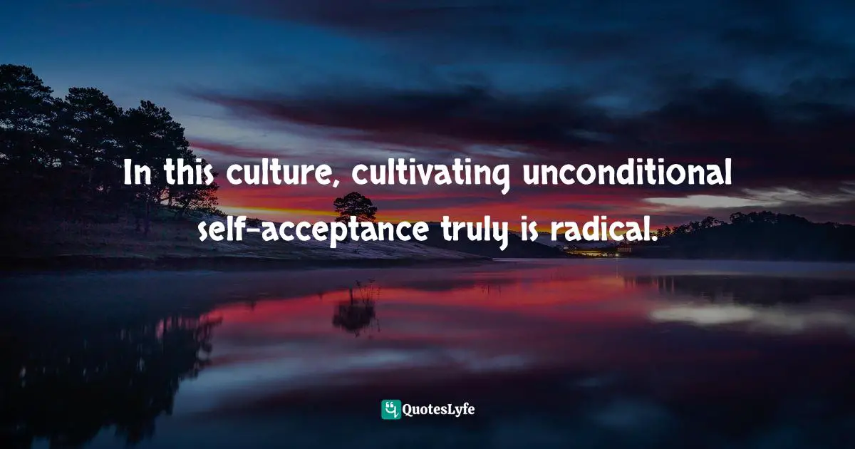 In this culture, cultivating unconditional self-acceptance truly is radical.