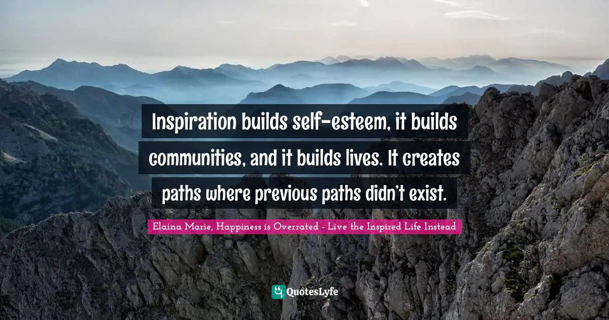 Inspiration builds self-esteem, it builds communities, and it builds lives. It creates paths where previous paths didn’t exist.