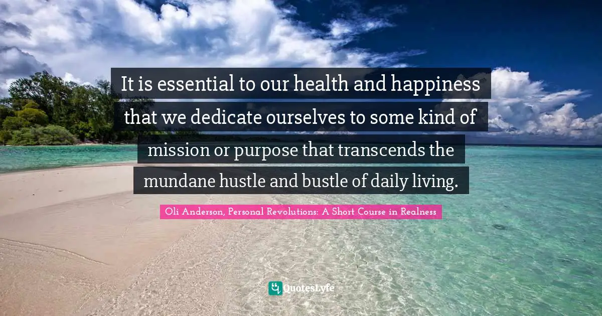 It is essential to our health and happiness that we dedicate ourselves to some kind of mission or purpose that transcends the mundane hustle and bustle of daily living.