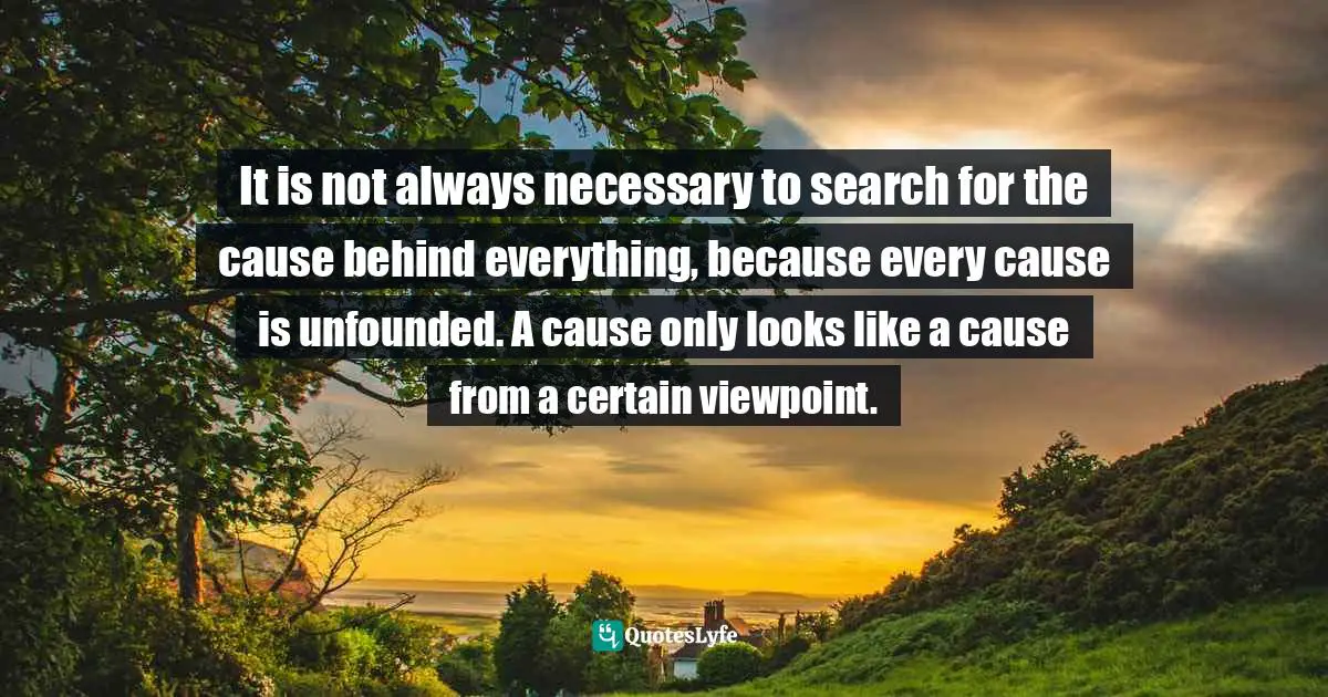 It is not always necessary to search for the cause behind everything, because every cause is unfounded. A cause only looks like a cause from a certain viewpoint.