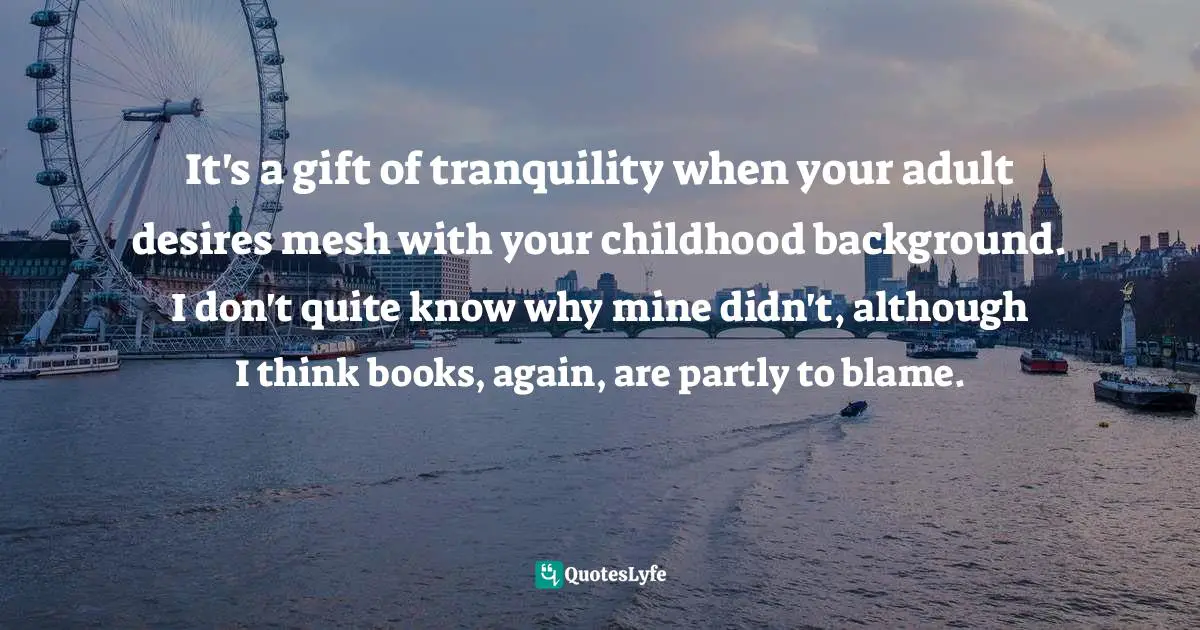 It's a gift of tranquility when your adult desires mesh with your childhood background. I don't quite know why mine didn't, although I think books, again, are partly to blame.