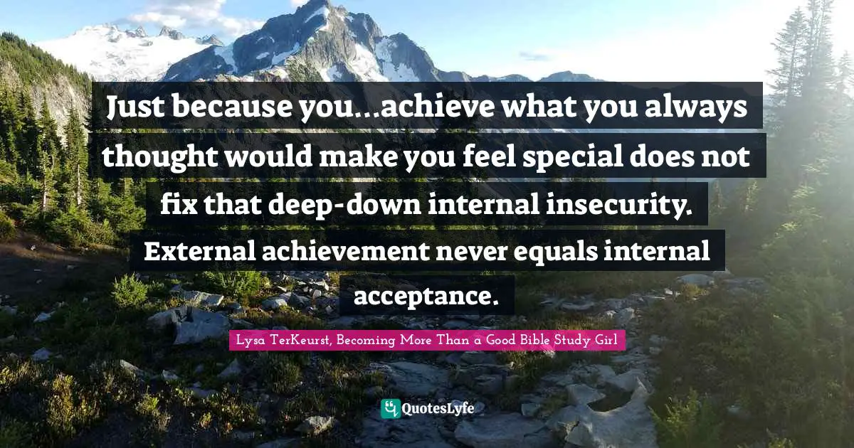 Just because you…achieve what you always thought would make you feel special does not fix that deep-down internal insecurity. External achievement never equals internal acceptance.