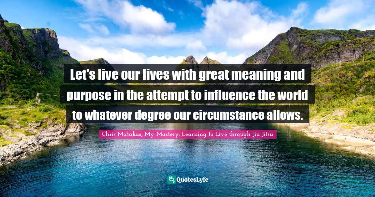 Let's live our lives with great meaning and purpose in the attempt to influence the world to whatever degree our circumstance allows.